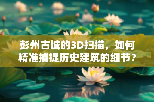 彭州古城的3D扫描，如何精准捕捉历史建筑的细节？