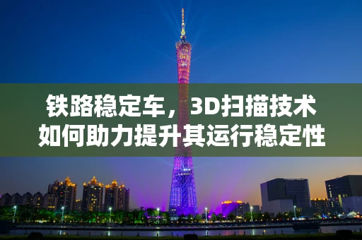 铁路稳定车，3D扫描技术如何助力提升其运行稳定性？