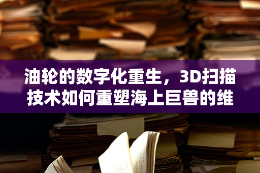 油轮的数字化重生，3D扫描技术如何重塑海上巨兽的维护与修复？