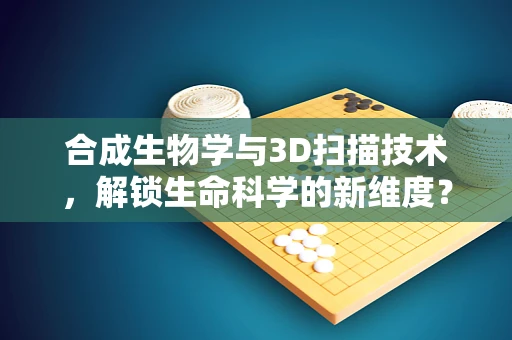 合成生物学与3D扫描技术，解锁生命科学的新维度？