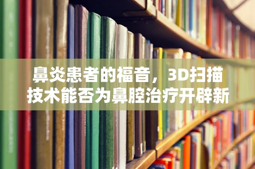 鼻炎患者的福音，3D扫描技术能否为鼻腔治疗开辟新路径？