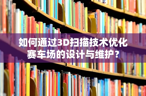 如何通过3D扫描技术优化赛车场的设计与维护？