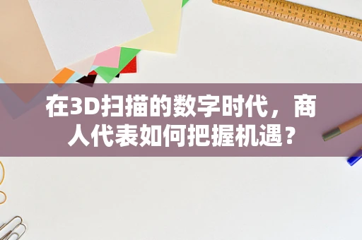 在3D扫描的数字时代，商人代表如何把握机遇？