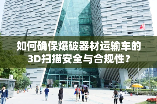 如何确保爆破器材运输车的3D扫描安全与合规性？