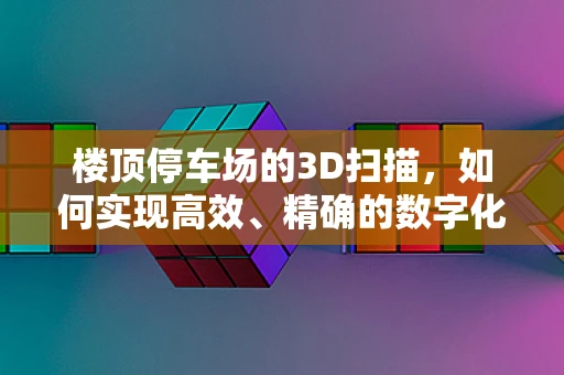 楼顶停车场的3D扫描，如何实现高效、精确的数字化建模？