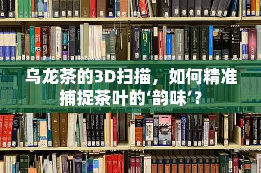 乌龙茶的3D扫描，如何精准捕捉茶叶的‘韵味’？