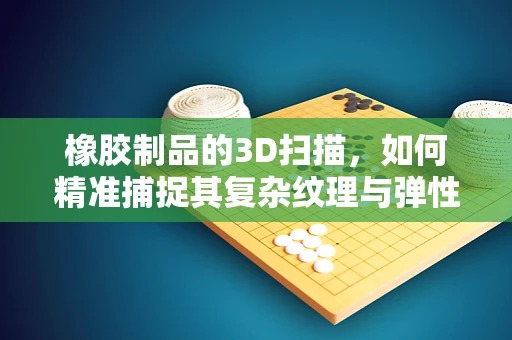 橡胶制品的3D扫描，如何精准捕捉其复杂纹理与弹性特性？