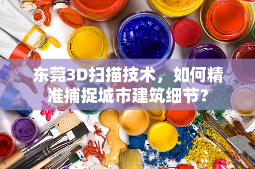 东莞3D扫描技术，如何精准捕捉城市建筑细节？