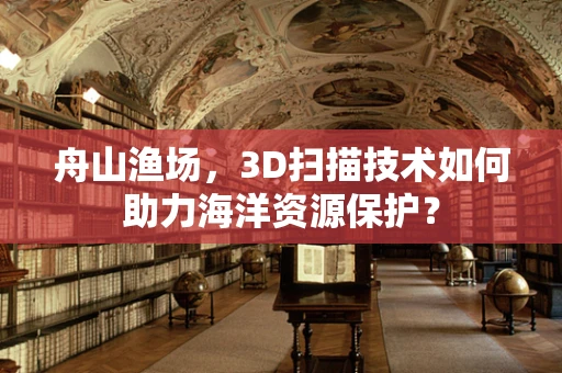 舟山渔场，3D扫描技术如何助力海洋资源保护？