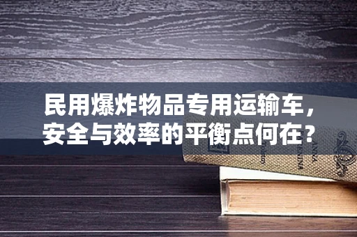 民用爆炸物品专用运输车，安全与效率的平衡点何在？