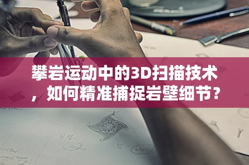 攀岩运动中的3D扫描技术，如何精准捕捉岩壁细节？