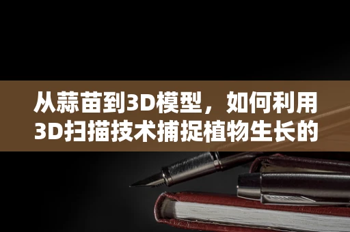 从蒜苗到3D模型，如何利用3D扫描技术捕捉植物生长的细节？