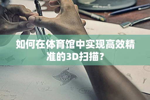 如何在体育馆中实现高效精准的3D扫描？