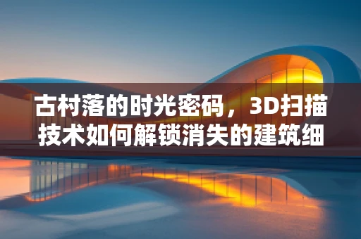 古村落的时光密码，3D扫描技术如何解锁消失的建筑细节？