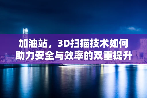 加油站，3D扫描技术如何助力安全与效率的双重提升？