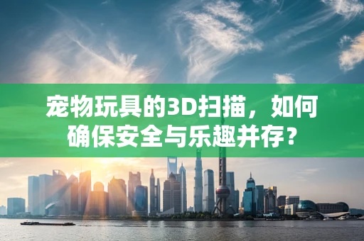 宠物玩具的3D扫描，如何确保安全与乐趣并存？