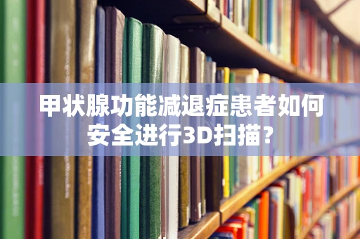 甲状腺功能减退症患者如何安全进行3D扫描？