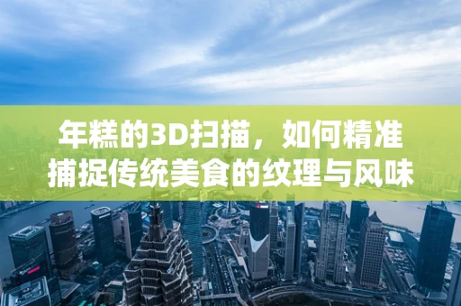 年糕的3D扫描，如何精准捕捉传统美食的纹理与风味？