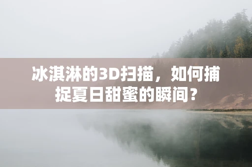 冰淇淋的3D扫描，如何捕捉夏日甜蜜的瞬间？