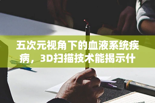 五次元视角下的血液系统疾病，3D扫描技术能揭示什么？