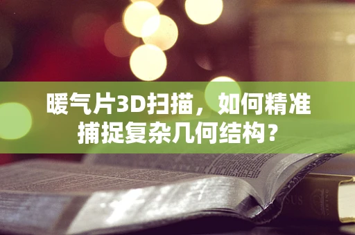 暖气片3D扫描，如何精准捕捉复杂几何结构？