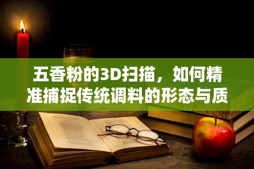 五香粉的3D扫描，如何精准捕捉传统调料的形态与质感？