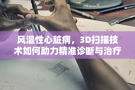 风湿性心脏病，3D扫描技术如何助力精准诊断与治疗？