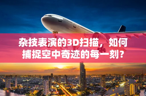 杂技表演的3D扫描，如何捕捉空中奇迹的每一刻？