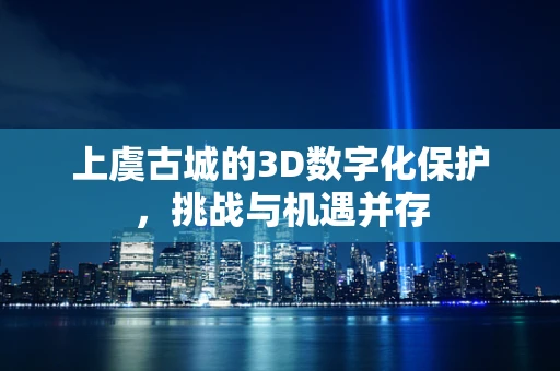 上虞古城的3D数字化保护，挑战与机遇并存