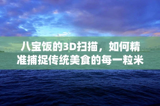 八宝饭的3D扫描，如何精准捕捉传统美食的每一粒米香？