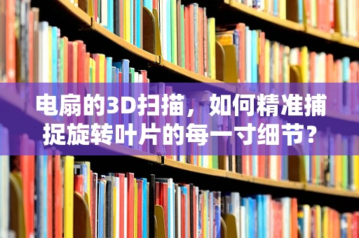 电扇的3D扫描，如何精准捕捉旋转叶片的每一寸细节？