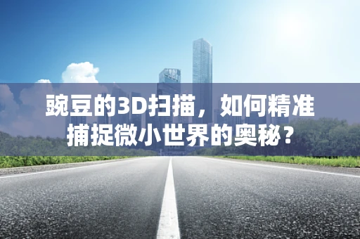 豌豆的3D扫描，如何精准捕捉微小世界的奥秘？