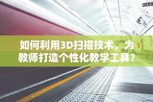 如何利用3D扫描技术，为教师打造个性化教学工具？