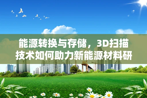 能源转换与存储，3D扫描技术如何助力新能源材料研发？