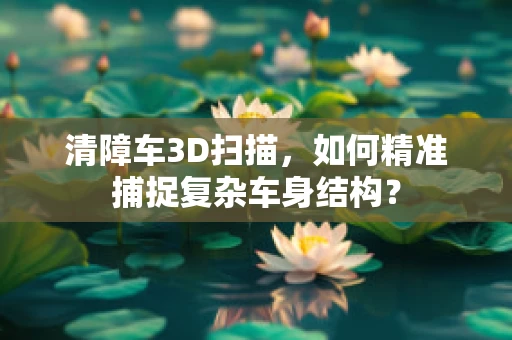 清障车3D扫描，如何精准捕捉复杂车身结构？