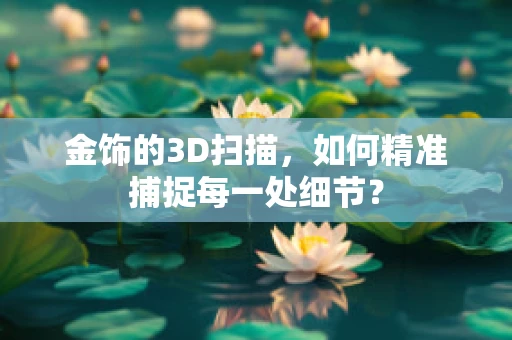 金饰的3D扫描，如何精准捕捉每一处细节？