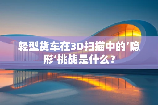 轻型货车在3D扫描中的‘隐形’挑战是什么？