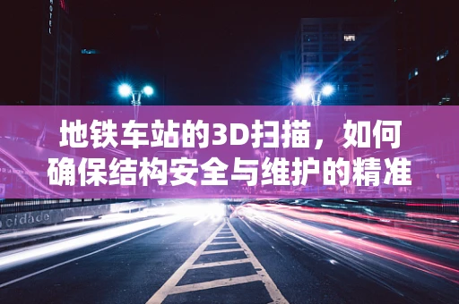 地铁车站的3D扫描，如何确保结构安全与维护的精准性？