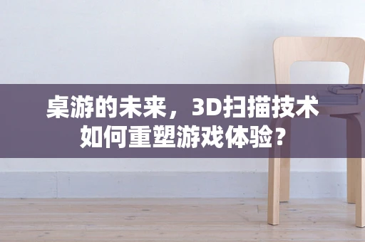 桌游的未来，3D扫描技术如何重塑游戏体验？