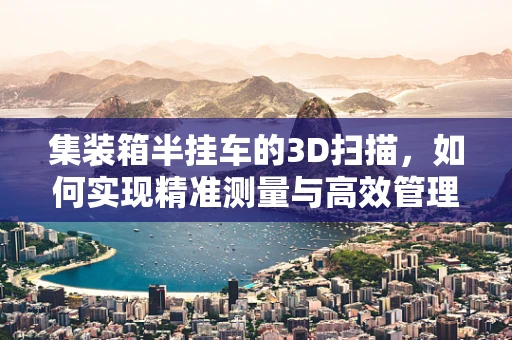 集装箱半挂车的3D扫描，如何实现精准测量与高效管理？