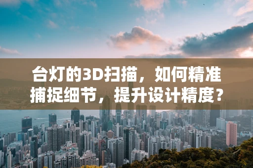 台灯的3D扫描，如何精准捕捉细节，提升设计精度？