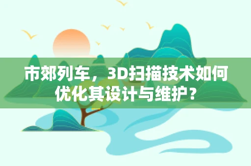 市郊列车，3D扫描技术如何优化其设计与维护？