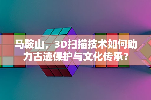 马鞍山，3D扫描技术如何助力古迹保护与文化传承？